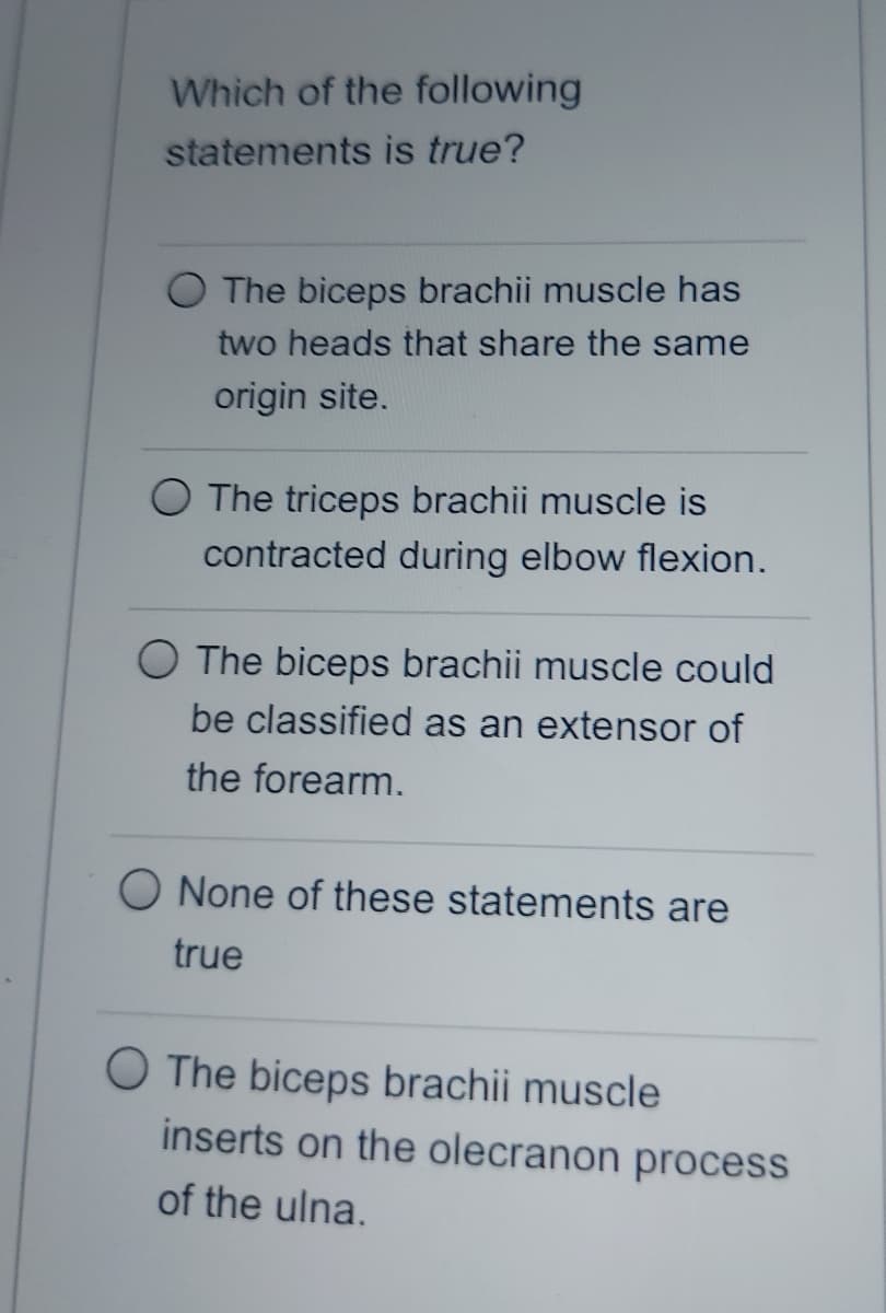 Which of the following
statements is true?
The biceps brachii muscle has
two heads that share the same
origin site.
O The triceps brachii muscle is
contracted during elbow flexion.
The biceps brachii muscle could
be classified as an extensor of
the forearm.
None of these statements are
true
O The biceps brachii muscle
inserts on the olecranon process
of the ulna.
