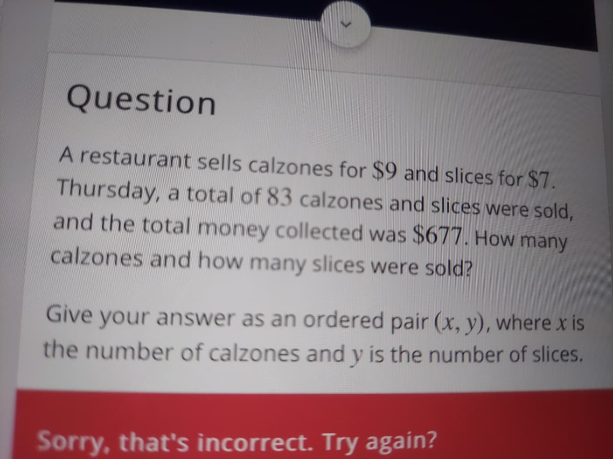 Question
A restaurant sells calzones for $9 and slices for $7.
Thursday, a total of 83 calzones and slices were sold,
and the total money collected was $677. How many
calzones and how many slices were sold?
Give your answer as an ordered pair (x, y), where x is
the number of calzones and y is the number of slices.
Sorry, that's incorrect. Try again?
