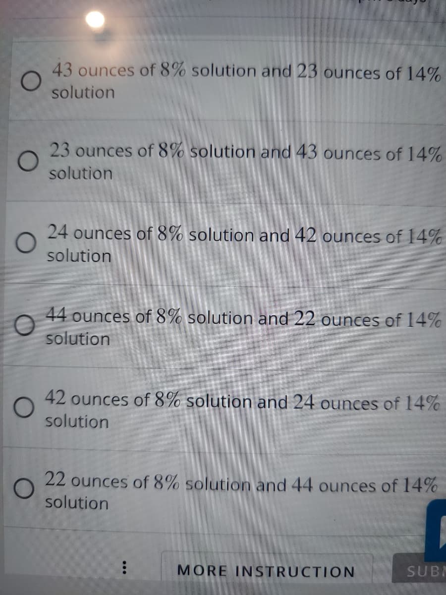 43 ounces of 8% solution and 23 ounces of 14%
solution
23 ounces of 8% solution and 43 ounces of 14%
solution
24 ounces of 8% solution and 42 ounces of 14%
solution
44 ounces of 8% solution and 22 ounces of 14%
solution
42 ounces of 8% solution and 24 ounces of 14%
solution
22 ounces of 8% solution and 44 ounces of 14%
solution
MORE INSTRUCTION
SUBM
