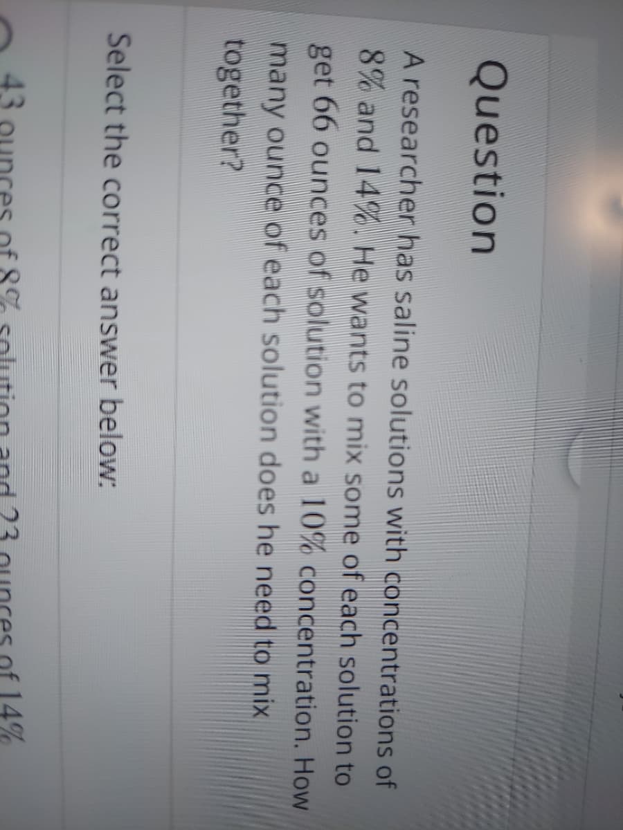 Question
A researcher has saline solutions with concentrations of
8% and 14%. He wants to mix some of each solution to
get 66 ounces of solution with a 10% concentration. How
many ounce of each solution does he need to mix
together?
Select the correct answer below:
14%
