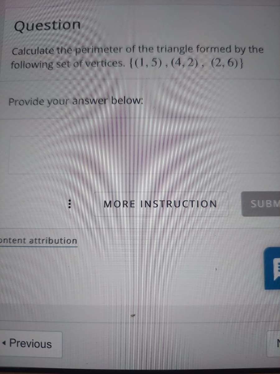 Question
Calculate the perimeter of the triangle formed by the
following set of vertices. {(1,5), (4, 2), (2,6)}
Provide your answer below:
MORE INSTRUCTION
SUBM
ontent attribution
« Previous
