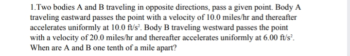 1.Two bodies A and B traveling in opposite directions, pass a given point. Body A
traveling eastward passes the point with a velocity of 10.0 miles/hr and thereafter
accelerates uniformly at 10.0 ft/s*. Body B traveling westward passes the point
with a velocity of 20.0 miles/hr and thereafter accelerates uniformly at 6.00 ft/s².
When are A and B one tenth of a mile apart?
