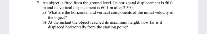 2. An object is fired from the ground level. Its horizontal displacement is 50.0
m and its vertical displacement is 60.1 m after 2.50 s.
a) What are the horizontal and vertical components of the initial velocity of
the object?
b) At the instant the object reached its maximum height, how far is it
displaced horizontally from the starting point?
