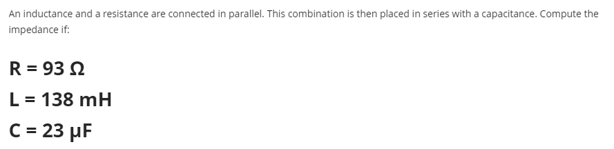 An inductance and a resistance are connected in parallel. This combination is then placed in series with a capacitance. Compute the
impedance if:
R = 93 2
L = 138 mH
C = 23 µF
