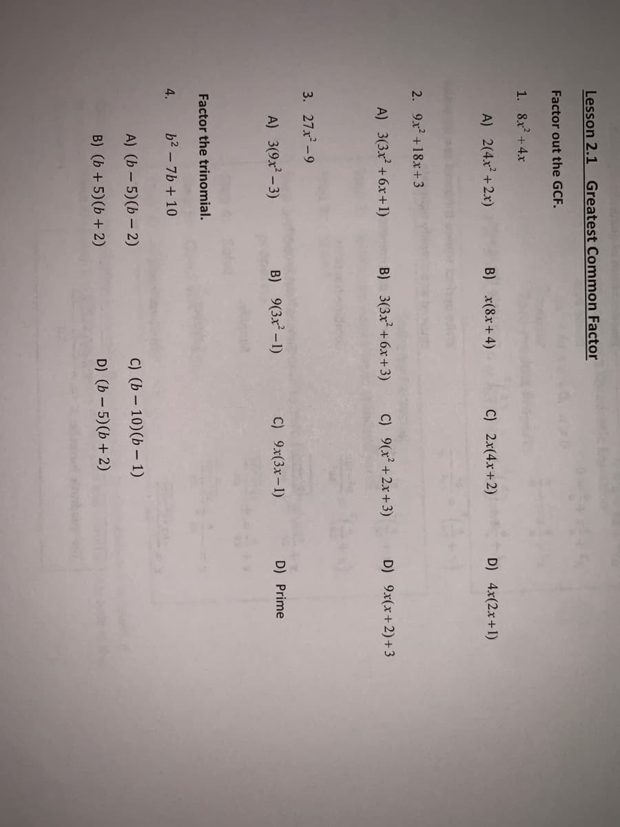 Lesson 2.1
Greatest Common Factor
Factor out the GCF.
1. 8x + 4x
A) 2(4x +2x)
B) x(8x+4)
C) 2x(4x+2)
D) 4x(2x+1)
2. 9x +18x+3
A) 3(3x² +6x+1)
B) 3(3x +6x+ 3)
C) 9(x² +2x+3)
D) 9x(x+2)+3
3. 27x-9
A) 3(9x -3)
B) 9(3x² – 1)
C) 9x(3x-1)
D) Prime
Factor the trinomial.
4.
b2 - 7b+ 10
A) (b – 5)(b – 2)
C) (b – 10)(b – 1)
B) (b + 5)(b + 2)
D) (b – 5)(b + 2)
