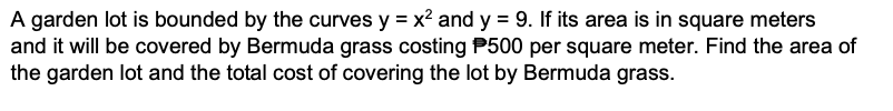 A garden lot is bounded by the curves y = x? and y = 9. If its area is in square meters
and it will be covered by Bermuda grass costing P500 per square meter. Find the area of
the garden lot and the total cost of covering the lot by Bermuda grass.
