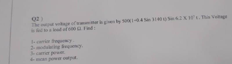 Q2)
The output voltage of transmitter is given by 500(1+0.4 Sin 3140 t) Sin 6.2 X 107 t. This Voltage
is fed to a load of 600 2. Find:
1- carrier frequency.
2- modulating frequency.
3- carrier power.
4- mean power output.