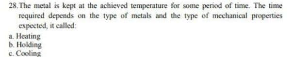 28. The metal is kept at the achieved temperature for some period of time. The time
required depends on the type of metals and the type of mechanical properties
expected, it called:
a. Heating
b. Holding
c. Cooling