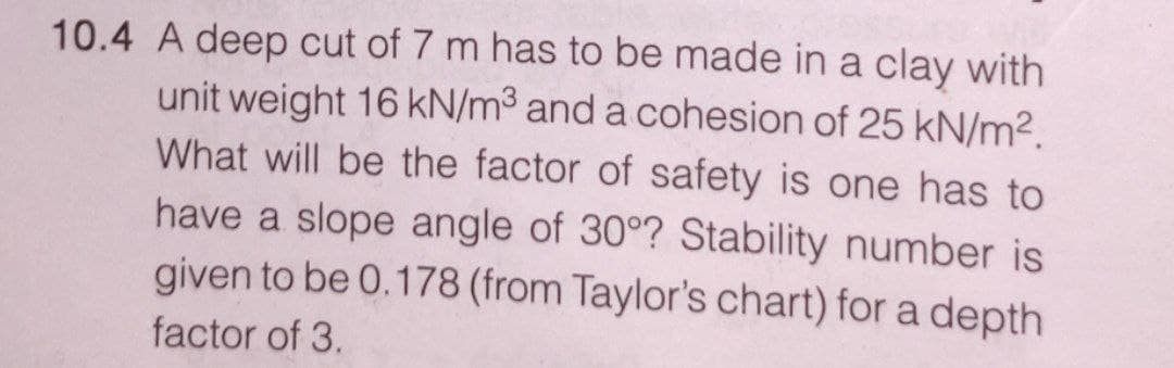 10.4 A deep cut of 7 m has to be made in a clay with
unit weight 16 kN/m³ and a cohesion of 25 kN/m².
What will be the factor of safety is one has to
have a slope angle of 30°? Stability number is
given to be 0.178 (from Taylor's chart) for a depth
factor of 3.