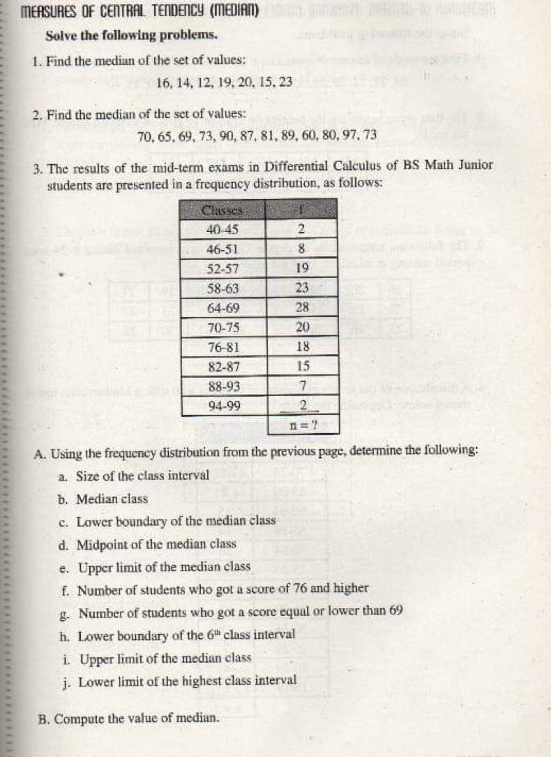 MEASURES OF CENTRAL TENDENCY (MEDIAN)
Solve the following problems.
1. Find the median of the set of values:
16, 14, 12, 19, 20, 15, 23
2. Find the median of the set of values:
70, 65, 69, 73, 90, 87, 81, 89, 60, 80, 97, 73
3. The results of the mid-term exams in Differential Calculus of BS Math Junior
students are presented in a frequeney distribution, as follows:
Classes
40-45
46-51
8.
52-57
19
58-63
23
64-69
28
70-75
20
76-81
18
82-87
15
88-93
7
94-99
2
n =?
A. Using the frequency distribution from the previous page, determine the following:
a. Size of the class interval
b. Median class
c. Lower boundary of the median class
d. Midpoint of the median class
e. Upper limit of the median class
f. Number of students who got a score of 76 and higher
g. Number of students who got a score equal or lower than 69
h. Lower boundary of the 6th class interval
i. Upper limit of the median class
j. Lower limit of the highest class interval
B. Compute the value of median.
