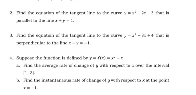 2. Find the equation of the tangent line to the curve y = x² – 2x – 3 that is
parallel to the line x + y = 1.
3. Find the equation of the tangent line to the curve y = x² – 3x +4 that is
perpendicular to the line x – y = -1.
4. Suppose the function is defined by y = f(x) = x² – x
a. Find the average rate of change of y with respect to x over the interval
(1, 3].
b. Find the instantaneous rate of change of y with respect to x at the point
x = -1.
