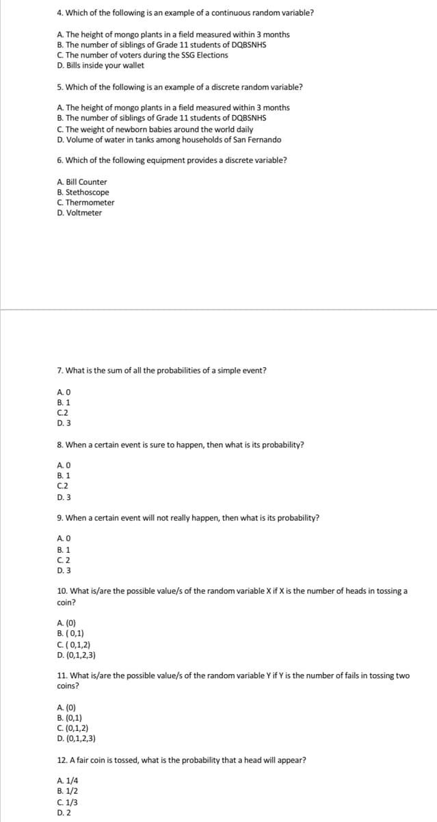 4. Which of the following is an example of a continuous random variable?
A. The height of mongo plants in a field measured within 3 months
B. The number of siblings of Grade 11 students of DQBSNHS
C. The number of voters during the SSG Elections
D. Bills inside your wallet
5. Which of the following is an example of a discrete random variable?
A. The height of mongo plants in a field measured within 3 months
B. The number of siblings of Grade 11 students of DQBSNHS
C. The weight of newborn babies around the world daily
D. Volume of water in tanks among households of San Fernando
6. Which of the following equipment provides a discrete variable?
A. Bill Counter
B. Stethoscope
C. Thermometer
D. Voltmeter
7. What is the sum of all the probabilities of a simple event?
A. 0
В. 1
C.2
C.2
D. 3
8. When a certain event is sure to happen, then what is its probability?
A. 0
В. 1
C.2
D. 3
9. When a certain event will not really happen, then what is its probability?
A.O
В. 1
C. 2
D. 3
10. What is/are the possible value/s of the random variable X if X is the number of heads in tossing a
coin?
A. (0)
B. (0,1)
C. (0,1,2)
D. (0,1,2,3)
11. What is/are the possible value/s of the random variable Y if Y is the number of fails in tossing two
coins?
A. (0)
B. (0,1)
C. (0,1,2)
D. (0,1,2,3)
12. A fair coin is tossed, what is the probability that a head will appear?
A. 1/4
В. 1/2
C. 1/3
D. 2
