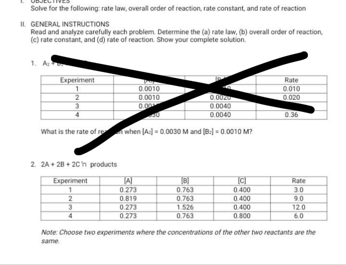 Solve for the following: rate law, overall order of reaction, rate constant, and rate of reaction
II. GENERAL INSTRUCTIONS
Read and analyze carefully each problem. Determine the (a) rate law, (b) overall order of reaction,
(c) rate constant, and (d) rate of reaction. Show your complete solution.
1. A2
Experiment
Rate
0.0010
0.010
0.0010
0.0020
0.020
0.00
0.0040
4
0.0040
0.36
What is the rate of re n when [A] = 0.0030 M and [B2] = 0.0010 M?
2. 2A + 2B +2C'n products
[A]
0.273
[B]
Experiment
Rate
0.763
0.400
3.0
0.819
0.763
0.400
9.0
3
0.400
0.273
0.273
1.526
12.0
0.763
0.800
6.0
Note: Choose two experiments where the concentrations of the other two reactants are the
same.
