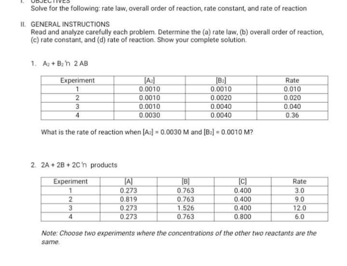 Solve for the following: rate law, overall order of reaction, rate constant, and rate of reaction
II. GENERAL INSTRUCTIONS
Read and analyze carefully each problem. Determine the (a) rate law, (b) overall order of reaction,
(c) rate constant, and (d) rate of reaction. Show your complete solution.
1. A2 + Bz 'n 2 AB
[A:]
0.0010
[B2]
0.0010
Experiment
Rate
0.010
0.0010
0.0020
0.020
0.0010
0.0040
0.040
4
0.0030
0.0040
0.36
What is the rate of reaction when [A] = 0.0030 M and [B2] = 0.0010 M?
2. 2A + 2B + 2C'n products
Experiment
A]
[B]
Rate
0.273
0.763
0.400
3.0
0.819
0.763
0.400
9.0
3
0.273
1.526
0.400
12.0
0.273
0.763
0.800
6.0
Note: Choose two experiments where the concentrations of the other two reactants are the
same.
