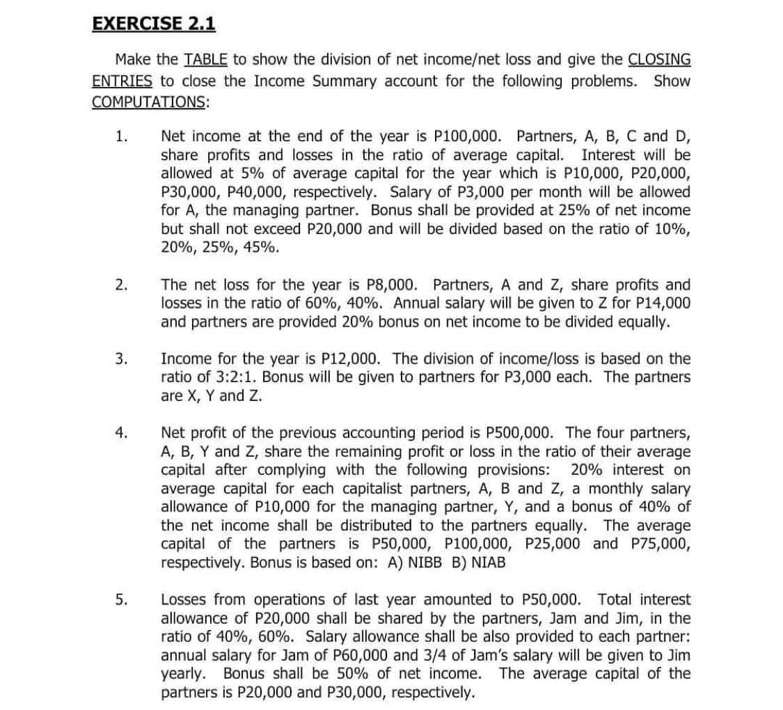 EXERCISE 2.1
Make the TABLE to show the division of net income/net loss and give the CLOSING
ENTRIES to close the Income Summary account for the following problems. Show
COMPUTATIONS:
Net income at the end of the year is P100,000. Partners, A, B, C and D,
share profits and losses in the ratio of average capital. Interest will be
allowed at 5% of average capital for the year which is P10,000, P20,000,
P30,000, P40,000, respectively. Salary of P3,000 per month will be allowed
for A, the managing partner. Bonus shall be provided at 25% of net income
but shall not exceed P20,000 and will be divided based on the ratio of 10%,
20%, 25%, 45%.
1.
2.
The net loss for the year is P8,000. Partners, A and Z, share profits and
losses in the ratio of 60%, 40%. Annual salary will be given to Z for P14,000
and partners are provided 20% bonus on net income to be divided equally.
Income for the year is P12,000. The division of income/loss is based on the
ratio of 3:2:1. Bonus will be given to partners for P3,000 each. The partners
are X, Y and Z.
3.
4.
Net profit of the previous accounting period is P500,000. The four partners,
A, B, Y and Z, share the remaining profit or loss in the ratio of their average
capital after complying with the following provisions:
average capital for each capitalist partners, A, B and Z, a monthly salary
allowance of P10,000 for the managing partner, Y, and a bonus of 40% of
the net income shall be distributed to the partners equally. The average
capital of the partners is P50,000, P100,000, P25,000 and P75,000,
respectively. Bonus is based on: A) NIBB B) NIAB
20% interest on
Losses from operations of last year amounted to P50,000. Total interest
allowance of P20,000 shall be shared by the partners, Jam and Jim, in the
ratio of 40%, 60%. Salary allowance shall be also provided to each partner:
annual salary for Jam of P60,000 and 3/4 of Jam's salary will be given to Jim
yearly. Bonus shall be 50% of net income. The average capital of the
partners is P20,000 and P30,000, respectively.
5.
