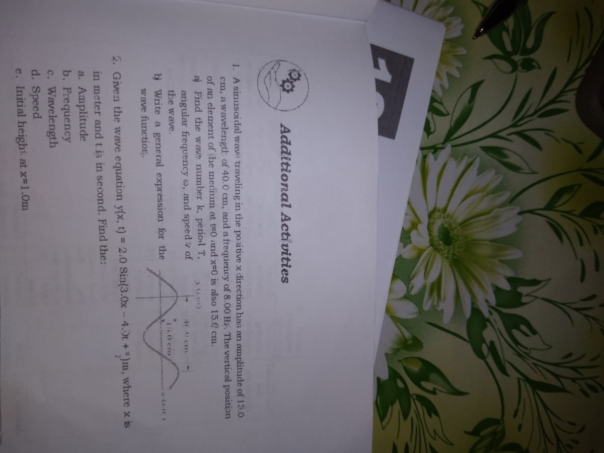 Additional Activities
1. A sinusoidal wave traveling in the po sitive x direction has an amplitude of 15.O
cm, awavelength of 40.0 cm, and a ftequency of 8.00 H. The vertical position
of an element of he mecdium at t=0 and x=0 is also 15.0 cm.
a Find the wave number k, periol T,
angular frequency o, and speed v of
the wave.
44.0 C
.0 em
b Write a general expression for the
wave functio.
2. Given the wave equation y(x, t) = 2.0 Sin(3.0x - 4.0t +)m, where x is
in meter and tis in second. Find the:
a. Amplitude
b. Frequency
c. Wavelength
d. Speed
e. Initial height at x-1.0m
