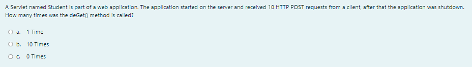 A Servlet named Student is part of a web application. The application started on the server and received 10 HTTP POST requests from a client, after that the application was shutdown.
How many times was the deGet) method is called?
O a.
1 Time
O b. 10 Times
O. O Times
