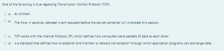 One of the following is true regarding Transmission Control Protocol (TCP):
O a. All of them
O b. The time, in seconds, between client requests before the servlet container will invalidate this session.
TCP works with the Internet Protocol (IP), which defines how computers send packets of data to each other.
O d. is a standard that defines how to establish and maintain a network conversation through which application programs can exchange data.
