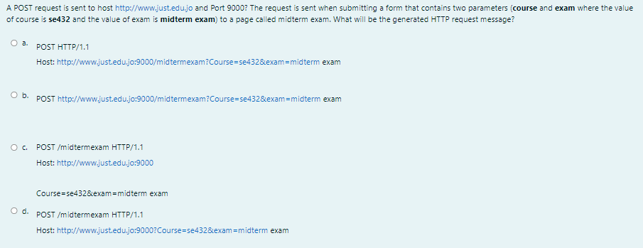 A POST request is sent to host http://www.just.edu.jo and Port 9000? The request is sent when submitting a form that contains two parameters (course and exam where the value
of course is se432 and the value of exam is midterm exam) to a page called midterm exam. What will be the generated HTTP request message?
O a.
POST HTTP/1.1
Host: http://www.just.edu.jo:9000/midtermexam?Course=se432&exam=midterm exam
O b. POST http://www.just.edu.jo:9000/midtermexam?Course=se432&exam=midterm exam
POST /midtermexam HTTP/1.1
Host: http://www.just.edu.jo:9000
Course=se4328&exam=midterm exam
O d.
POST /midtermexam HTTP/1.1
Host: http://www.just.edu.jo:9000?Course=se432&exam=midterm exam
