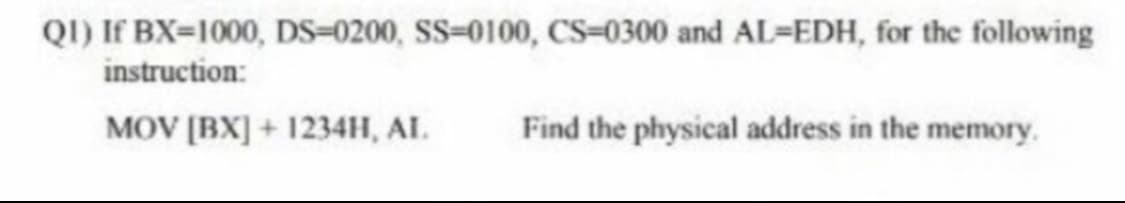 QI) If BX=1000, DS=0200, SS=0100, CS=0300 and AL-EDH, for the following
instruction:
MOV [BX] + 1234H, AL.
Find the physical address in the memory.
