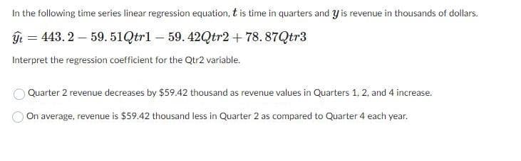 In the following time series linear regression equation, t is time in quarters and y is revenue in thousands of dollars.
ýt=443. 2 — 59.51Qtrl — 59.42Qtr2+78.87Qtr3
Interpret the regression coefficient for the Qtr2 variable.
Quarter 2 revenue decreases by $59.42 thousand as revenue values in Quarters 1, 2, and 4 increase.
On average, revenue is $59.42 thousand less in Quarter 2 as compared to Quarter 4 each year.