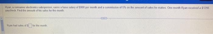 Ryan, a consumer electronics salesperson, earns a base salary of $900 per month and a commission of 5% on the amount of sales he makes. One month Ryan received a $1295
paycheck Find the amount of his sales for the month
Ryan had sales of $for the month