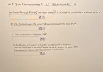 Let P. Q and R have coordinates P(1,1,2). Q(1,0,0) and R(2,1,0).
(a) The line I through P and Q has vector form OP+ tv, enter the coordinates of a suitable vector v
(b) Enter the coordinates of a vector that is perpendicular to the plane PQR
(e) Enter the equation of the plane PQR
(d) Find the line through 7(0,0,1) that is perpendicular to this plane
Enter the coordinates of the point
where the line k intersects the plane PQR
necessary actions rather than decimals in your answer