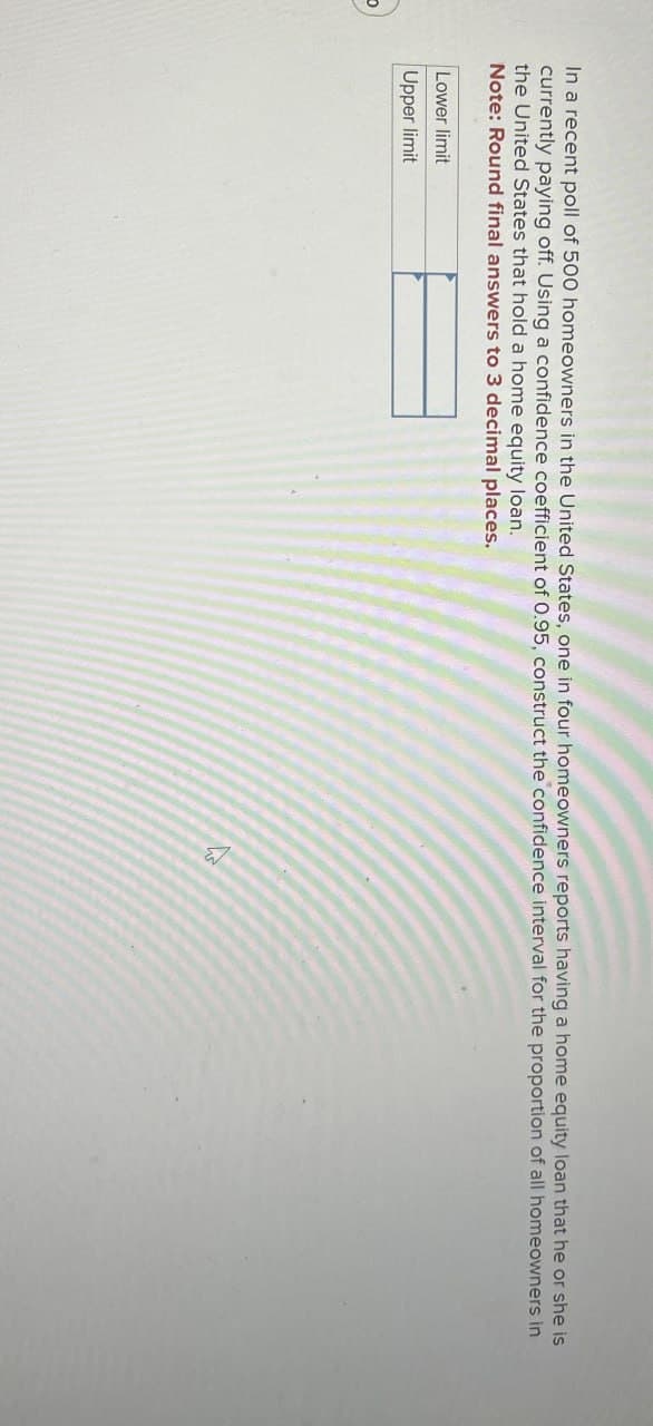 In a recent poll of 500 homeowners in the United States, one in four homeowners reports having a home equity loan that he or she is
currently paying off. Using a confidence coefficient of 0.95, construct the confidence interval for the proportion of all homeowners in
the United States that hold a home equity loan.
Note: Round final answers to 3 decimal places.
Lower limit
Upper limit