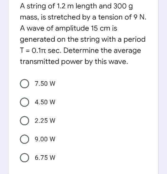 A string of 1.2 m length and 300 g
mass, is stretched by a tension of 9 N.
A wave of amplitude 15 cm is
generated on the string with a period
T = 0.1t sec. Determine the average
transmitted power by this wave.
7.50 W
4.50 W
2.25 W
O 9.00 W
O 6.75 W
