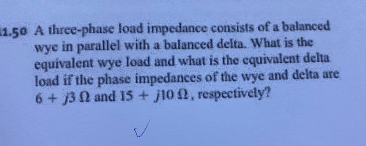 11.50 A three-phase load impedance consists of a balanced
wye in parallel with a balanced delta. What is the
equivalent wye load and what is the equivalent delta
load if the phase impedances of the wye and delta are
6 + j3 02 and 15+j100, respectively?