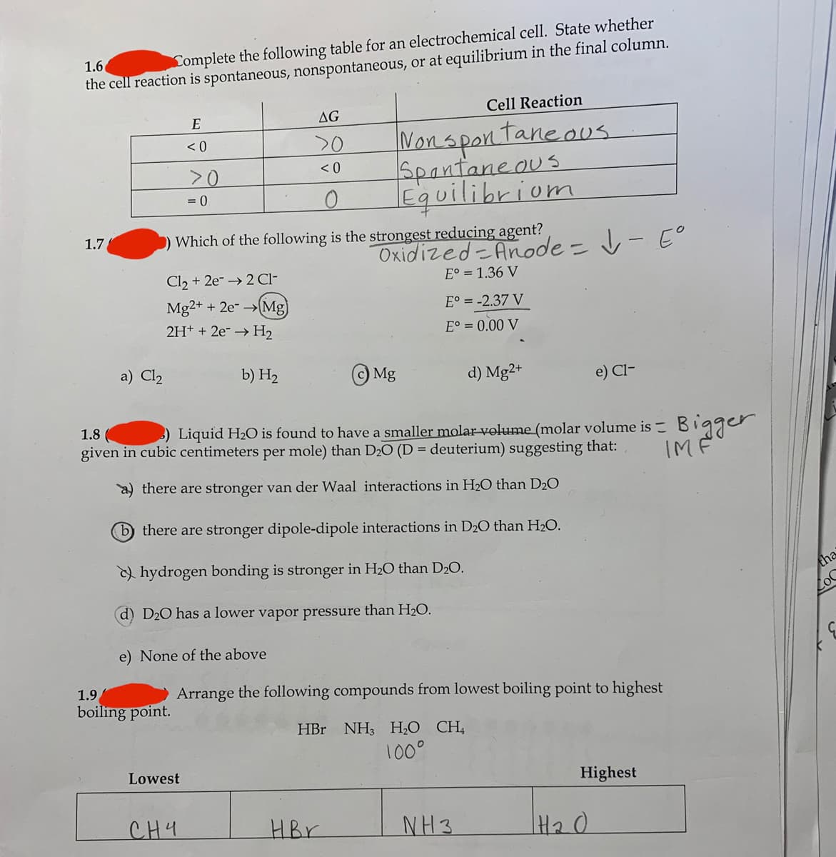 Complete the following table for an electrochemical cell. State whether
the cell reaction is spontaneous, nonspontaneous, or at equilibrium in the final column.
1.6
E
AG
Cell Reaction
Nonspantane.ous.
Spantaneous
equilibriom
<0
20
>0
< 0
= 0
1.7
Which of the following is the strongest reducing agent?
Oxidized-Anode = v- E°
E° = 1.36 V
%3D
Cl, + 2e- → 2 Cl-
Mg2+ + 2e- Mg
E° = -2.37 V
2H+ + 2e- → H2
E° = 0.00 V
a) Cl2
b) H2
Mg
d) Mg2+
e) Cl-
1.8
) Liquid H2O is found to have a smaller molar volume (molar volume is Bigger
given in cubic centimeters per mole) than D2O (D = deuterium) suggesting that:
IMF
2) there are stronger van der Waal interactions in H2O than D2O
b there are stronger dipole-dipole interactions in D20 than H2O.
) hydrogen bonding is stronger in H2O than D20.
tha
d) D20 has a lower vapor pressure than H2O.
LoC
e) None of the above
boiling point.
1.9
Arrange the following compounds from lowest boiling point to highest
HBr NH3 H2O CH,
100°
Lowest
Highest
CH4
HBr
NH3
