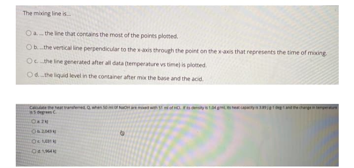 The mixing line is.
O a. . the line that contains the most of the points plotted.
Ob.the vertical line perpendicular to the x-axis through the point on the x-axis that represents the time of mixing.
OC. .the line generated after all data (temperature vs time) is plotted.
Od.the liquid level in the container after mix the base and the acid.
Calculate the heat transferred, Q, when 50 mi of NAOH are mixed with 51 mi of HCL. If its density is 1.04 gimi, its heat capacity is 3.89J1 deg-1 and the change in temperature
is 5 degrees C.
Oa 2M
Ob.2,043 k
OC 1,031 k
Od 1,964 k
