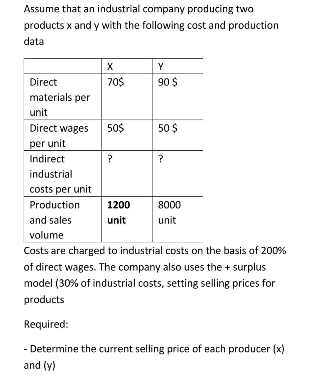 Assume that an industrial company producing two
products x and y with the following cost and production
data
Y
Direct
70$
90 $
materials per
unit
Direct wages
50$
50 $
per unit
Indirect
?
?
industrial
costs per unit
Production
1200
8000
and sales
unit
unit
volume
Costs are charged to industrial costs on the basis of 200%
of direct wages. The company also uses the + surplus
model (30% of industrial costs, setting selling prices for
products
Required:
- Determine the current selling price of each producer (x)
and (y)
