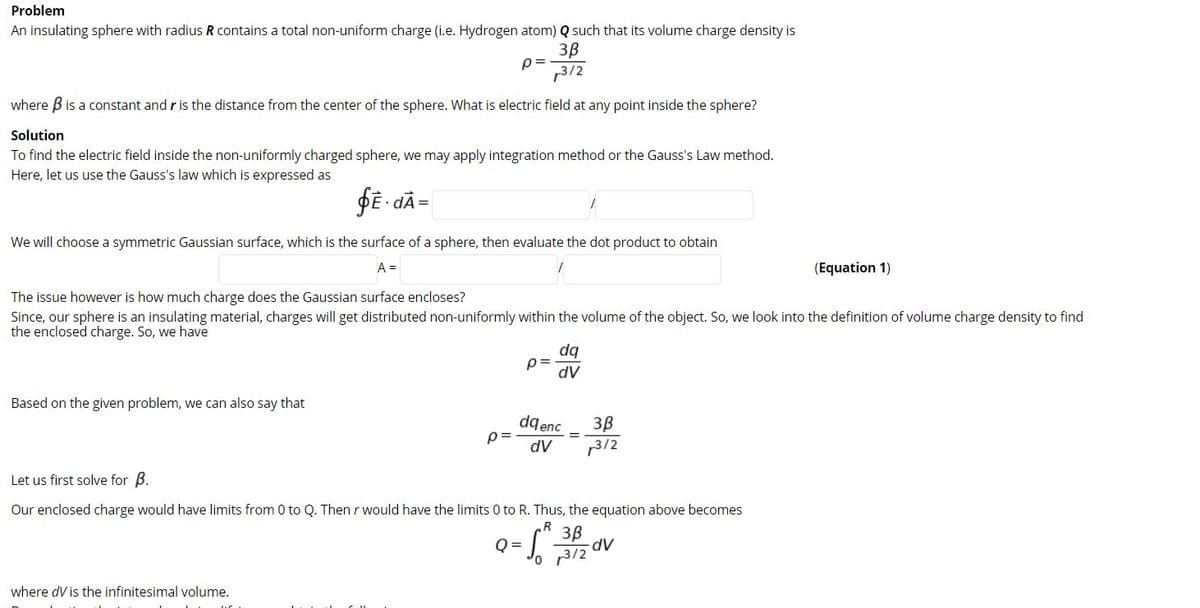 Problem
An insulating sphere with radius R contains a total non-uniform charge (i.e. Hydrogen atom) Q such that its volume charge density is
3B
p =
3/2
where B is a constant and r is the distance from the center of the sphere. What is electric field at any point inside the sphere?
Solution
To find the electric field inside the non-uniformly charged sphere, we may apply integration method or the Gauss's Law method.
Here, let us use the Gauss's law which is expressed as
PĒ - dÃ=
We will choose a symmetric Gaussian surface, which is the surface of a sphere, then evaluate the dot product to obtain
A =
(Equation 1)
The issue however is how much charge does the Gaussian surface encloses?
Since, our sphere is an insulating material, charges will get distributed non-uniformly within the volume of the object. So, we look into the definition of volume charge density to find
the enclosed charge. So, we have
dq
dV
Based on the given problem, we can also say that
dq enc
p=
3B
13/2
dV
Let us first solve for B.
Our enclosed charge would have limits from 0 to Q. Then r would have the limits 0 to R. Thus, the equation above becomes
R
3B
O =
where dV is the infinitesimal volume.
