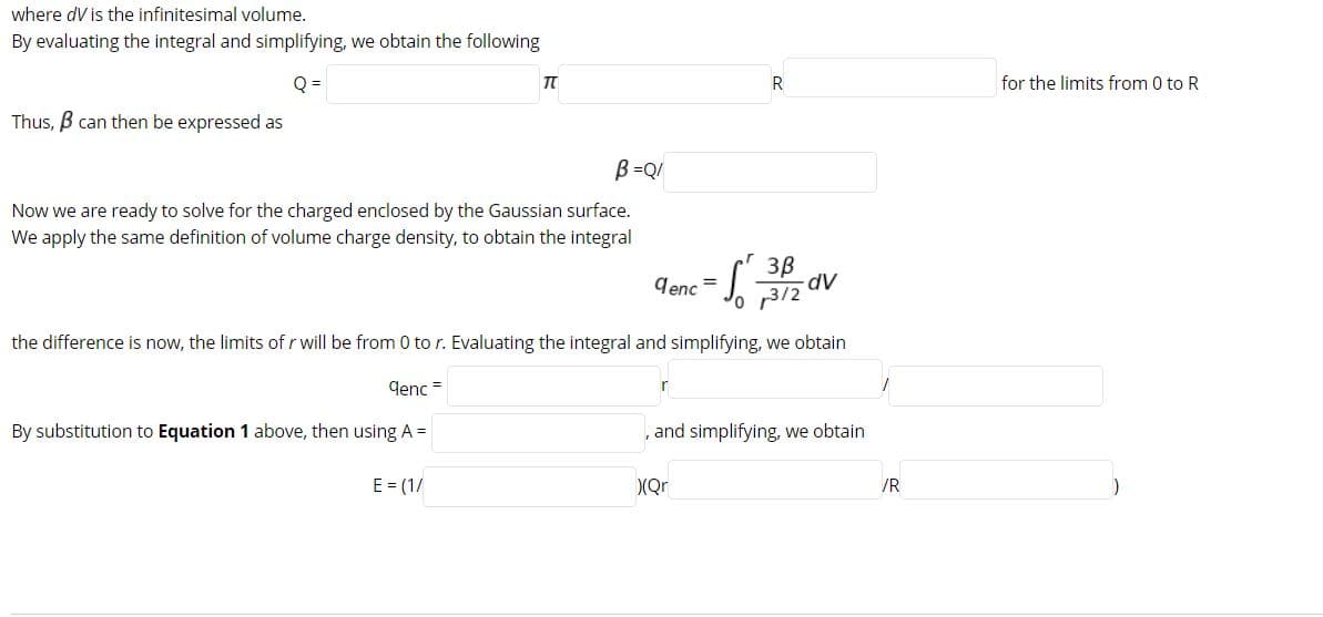 where dV is the infinitesimal volume.
By evaluating the integral and simplifying, we obtain the following
Q =
for the limits from 0 to R
Thus, B can then be expressed as
B =Q/
Now we are ready to solve for the charged enclosed by the Gaussian surface.
We apply the same definition of volume charge density, to obtain the integral
denc
%3D
3/2
the difference is now, the limits of r will be from 0 to r. Evaluating the integral and simplifying, we obtain
denc =
By substitution to Equation 1 above, then using A =
, and simplifying, we obtain
E = (1/
(Qr
/R
