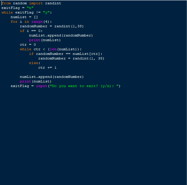 from random import randint
exitFlag = "n"
while exitFlag != "y":
[]
for i in range (4) :
numList -
randomNumber = randint (1,38)
if i == 0:
numList.append (randomNumber)
print (numList)
ctr = 0
(len (numList)):
while ctr <
if randomNumber == numList[ctr]:
randomNumber = randint (1, 38)
else:
ctr += 1
numList.append (randomNumber)
print (numList)
exitFlag
= input ("Do you want to exit? (y/n) : ")
