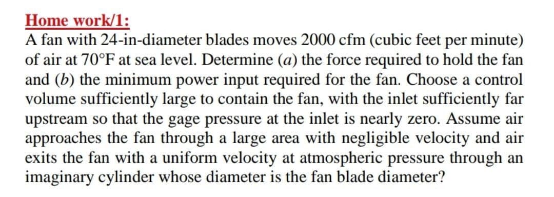 Home work/1:
A fan with 24-in-diameter blades moves 2000 cfm (cubic feet per minute)
of air at 70°F at sea level. Determine (a) the force required to hold the fan
and (b) the minimum power input required for the fan. Choose a control
volume sufficiently large to contain the fan, with the inlet sufficiently far
upstream so that the gage pressure at the inlet is nearly zero. Assume air
approaches the fan through a large area with negligible velocity and air
exits the fan with a uniform velocity at atmospheric pressure through an
imaginary cylinder whose diameter is the fan blade diameter?
