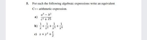 5. For each the following algebraic expressions write an equivalent
C++ arithmetic expression.
a* - b
a)
c2 + 25
1
b) - +
x2
e) x+ y* +
