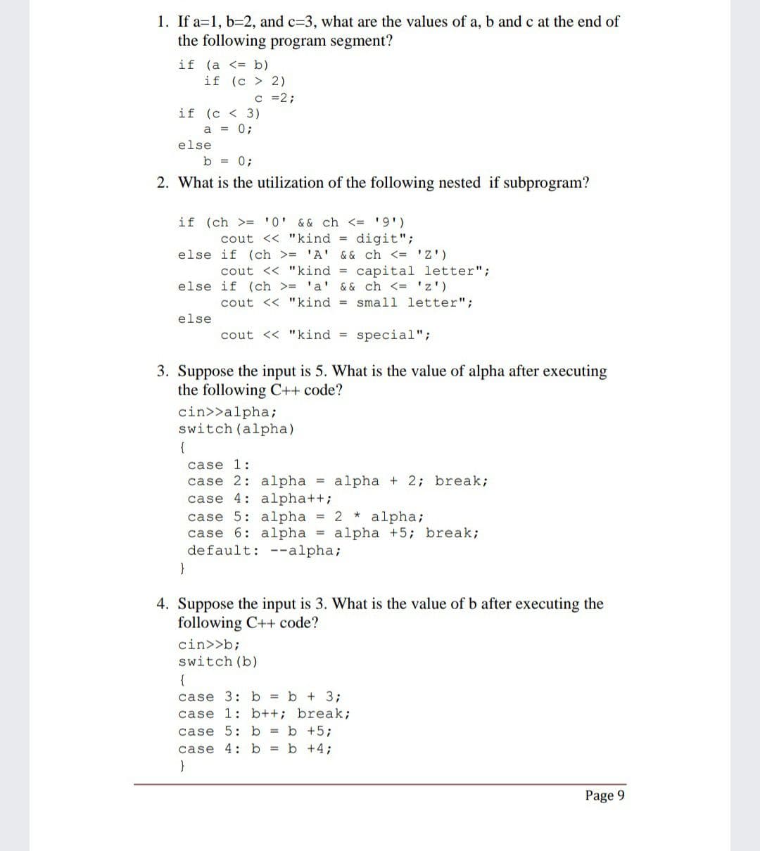 1. If a=1, b=2, and c=3, what are the values of a, b and c at the end of
the following program segment?
if (a <= b)
if (c > 2)
c =2;
if (c < 3)
a = 0;
else
b = 0;
2. What is the utilization of the following nested if subprogram?
if (ch >= '0' & & ch <= '9')
cout << "kind = digit";
else if (ch >= 'A' && ch <= 'Z')
cout << "kind = capital letter";
else if (ch >= 'a' & & ch <= 'z')
cout << "kind = small letter";
else
cout << "kind =
special";
3. Suppose the input is 5. What is the value of alpha after executing
the following C++ code?
cin>>alpha;
switch (alpha)
{
case 1:
case 2: alpha = alpha + 2; break;
case 4: alpha++;
case 5: alpha = 2 * alpha;
case 6: alpha = alpha +5; break;
default: --alpha;
}
4. Suppose the input is 3. What is the value of b after executing the
following C++ code?
cin>>b;
switch (b)
{
case 3:b b + 3;
case 1: b++; break;
case 5:b = b +5;
case 4:b b +4;
Page 9
