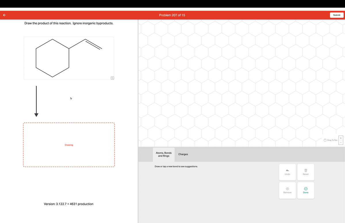 ↑
Draw the product of this reaction. Ignore inorganic byproducts.
Drawing
Version: 3.122.7 + 4631 production
I2
☑
Atoms, Bonds
Charges
and Rings
Draw or tap a new bond to see suggestions.
Problem 207 of 15
Submit
EÞ
Undo
Reset
Remove
Done
Drag To Pan
+