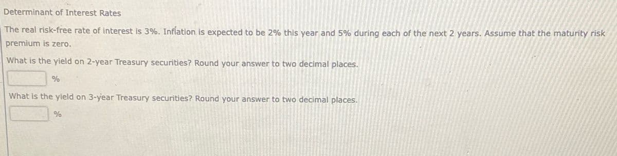 Determinant of Interest Rates
The real risk-free rate of interest is 3%. Inflation is expected to be 2% this year and 5% during each of the next 2 years. Assume that the maturity risk
premium is zero.
What is the yield on 2-year Treasury securities? Round your answer to two decimal places.
%
What is the yield on 3-year Treasury securities? Round your answer to two decimal places.
%