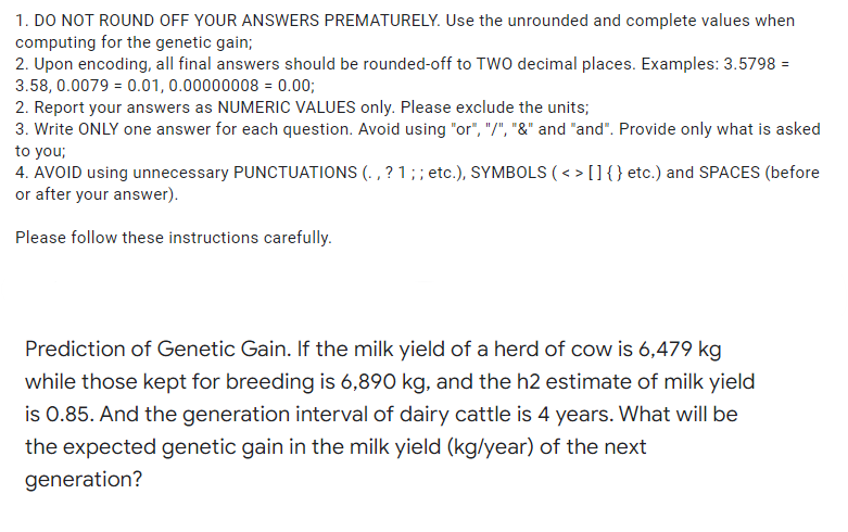 1. DO NOT ROUND OFF YOUR ANSWERS PREMATURELY. Use the unrounded and complete values when
computing for the genetic gain;
2. Upon encoding, all final answers should be rounded-off to TWO decimal places. Examples: 3.5798 =
3.58, 0.0079 = 0.01, 0.00000008 = 0.00;
2. Report your answers as NUMERIC VALUES only. Please exclude the units;
3. Write ONLY one answer for each question. Avoid using "or", "/", "&" and "and". Provide only what is asked
to you;
4. AVOID using unnecessary PUNCTUATIONS (. , ? 1; ; etc.), SYMBOLS (< > []{ } etc.) and SPACES (before
or after your answer).
Please follow these instructions carefully.
Prediction of Genetic Gain. If the milk yield of a herd of cow is 6,479 kg
while those kept for breeding is 6,890 kg, and the h2 estimate of milk yield
is 0.85. And the generation interval of dairy cattle is 4 years. What will be
the expected genetic gain in the milk yield (kg/year) of the next
generation?
