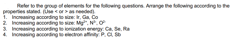 Refer to the group of elements for the following questions. Arrange the following according to the
properties stated. (Use < or > as needed).
1. Increasing according to size: Ir, Ga, Co
2. Increasing according to size: Mg2*, N³, O²-
3. Increasing according to ionization energy: Ca, Se, Ra
4. Increasing according to electron affinity: P, CI, Sb
