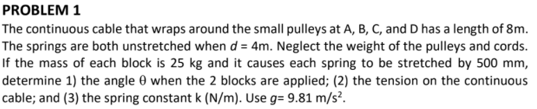 PROBLEM 1
The continuous cable that wraps around the small pulleys at A, B, C, and D has a length of 8m.
The springs are both unstretched when d = 4m. Neglect the weight of the pulleys and cords.
If the mass of each block is 25 kg and it causes each spring to be stretched by 500 mm,
determine 1) the angle 0 when the 2 blocks are applied; (2) the tension on the continuous
cable; and (3) the spring constant k (N/m). Use g= 9.81 m/s².
