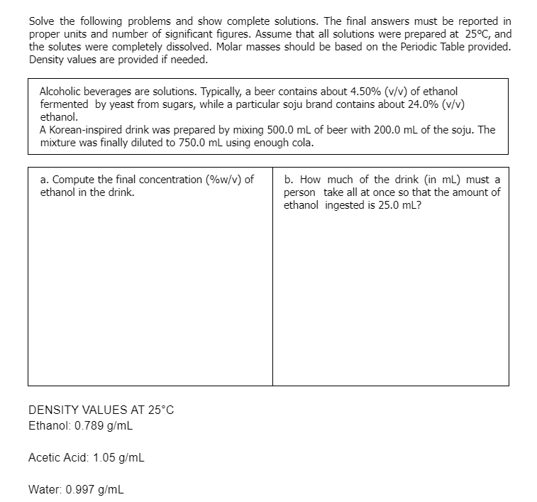 Solve the following problems and show complete solutions. The final answers must be reported in
proper units and number of significant figures. Assume that all solutions were prepared at 25°C, and
the solutes were completely dissolved. Molar masses should be based on the Periodic Table provided.
Density values are provided if needed.
Alcoholic beverages are solutions. Typically, a beer contains about 4.50% (v/v) of ethanol
fermented by yeast from sugars, while a particular soju brand contains about 24.0% (v/v)
ethanol.
A Korean-inspired drink was prepared by mixing 500.0 mL of beer with 200.0 mL of the soju. The
mixture was finally diluted to 750.0 mL using enough cola.
a. Compute the final concentration (%w/v) of
ethanol in the drink.
b. How much of the drink (in mL) must a
person take all at once so that the amount of
ethanol ingested is 25.0 mL?
DENSITY VALUES AT 25°C
Ethanol: 0.789 g/mL
Acetic Acid: 1.05 g/mL
Water: 0.997 g/mL
