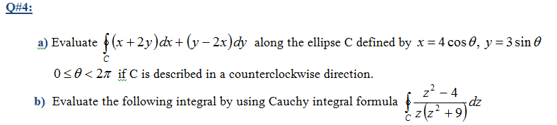 Q#4:
a) Evaluate (x +2y)dx + (y – 2x)cy along the ellipse C defined by x = 4 cos 0, y = 3 sin 0
0<0< 27 if C is described in a counterclockwise direction.
z? - 4
dz
z(z? +9)
b) Evaluate the following integral by using Cauchy integral formula
