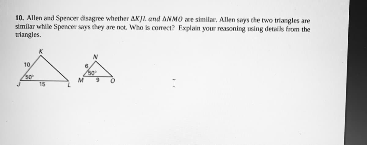 10. Allen and Spencer disagree whether AKJL and ANMO are similar. Allen says the two triangles are
similar while Spencer says they are not. Who is correct? Explain your reasoning using details from the
triangles.
N
10
6.
50°
50
M
15
I
