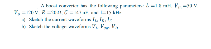 A boost converter has the following parameters: L=1.8 mH, Vin=50 V,
V₁ =120 V, R=202, C=147 uF, and f=15 kHz.
a) Sketch the current waveforms IL, ID, IC
b) Sketch the voltage waveforms VL, VSW, VD
