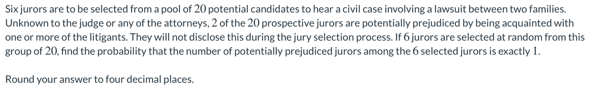 Six jurors are to be selected from a pool of 20 potential candidates to hear a civil case involving a lawsuit between two families.
Unknown to the judge or any of the attorneys, 2 of the 20 prospective jurors are potentially prejudiced by being acquainted with
one or more of the litigants. They will not disclose this during the jury selection process. If 6 jurors are selected at random from this
group of 20, find the probability that the number of potentially prejudiced jurors among the 6 selected jurors is exactly 1.
Round your answer to four decimal places.
