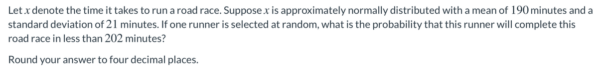 Let x denote the time it takes to run a road race. Suppose x is approximately normally distributed with a mean of 190 minutes and a
standard deviation of 21 minutes. If one runner is selected at random, what is the probability that this runner will complete this
road race in less than 202 minutes?
Round your answer to four decimal places.
